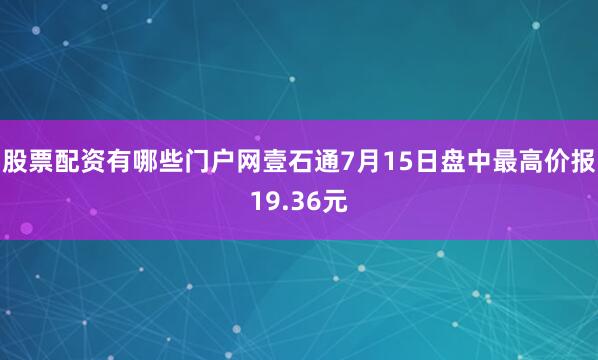 股票配资有哪些门户网壹石通7月15日盘中最高价报19.36元