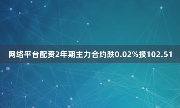 网络平台配资2年期主力合约跌0.02%报102.51
