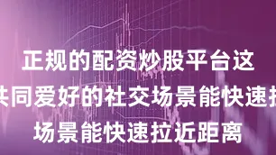 正规的配资炒股平台这些基于共同爱好的社交场景能快速拉近距离