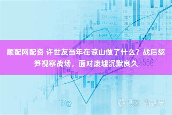 顺配网配资 许世友当年在谅山做了什么？战后黎笋视察战场，面对废墟沉默良久