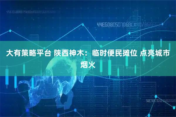 大有策略平台 陕西神木：临时便民摊位 点亮城市烟火