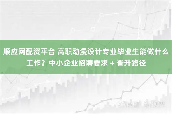 顺应网配资平台 高职动漫设计专业毕业生能做什么工作？中小企业招聘要求 + 晋升路径