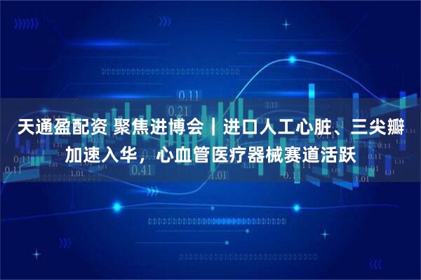 天通盈配资 聚焦进博会|进口人工心脏、三尖瓣加速入华,心血管医疗器械赛道活跃