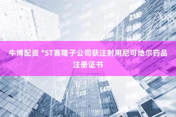 牛博配资 *ST赛隆子公司获注射用尼可地尔药品注册证书