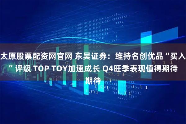 太原股票配资网官网 东吴证券：维持名创优品“买入”评级 TOP TOY加速成长 Q4旺季表现值得期待
