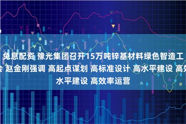 免息配资 豫光集团召开15万吨锌基材料绿色智造工程动员会 赵金刚强调 高起点谋划 高标准设计 高水平建设 高效率运营