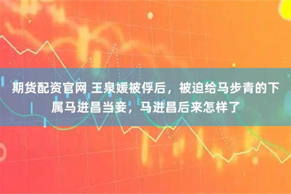 期货配资官网 王泉媛被俘后，被迫给马步青的下属马进昌当妾，马进昌后来怎样了