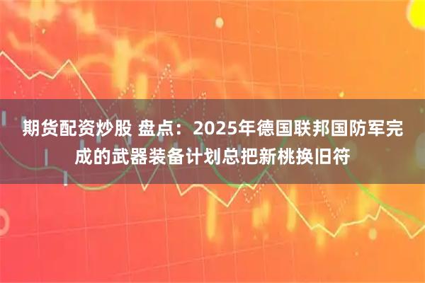 期货配资炒股 盘点：2025年德国联邦国防军完成的武器装备计划总把新桃换旧符