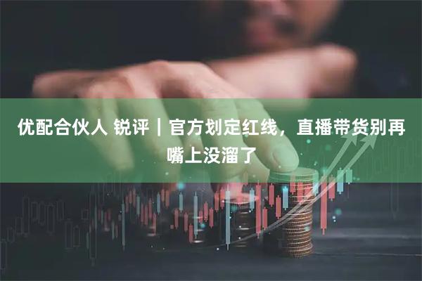 优配合伙人 锐评｜官方划定红线，直播带货别再嘴上没溜了