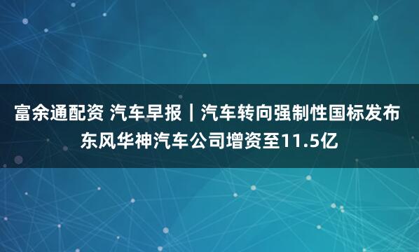 富余通配资 汽车早报｜汽车转向强制性国标发布 东风华神汽车公司增资至11.5亿