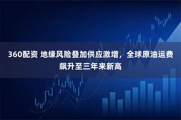 360配资 地缘风险叠加供应激增，全球原油运费飙升至三年来新高