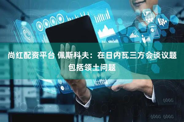 尚红配资平台 佩斯科夫：在日内瓦三方会谈议题包括领土问题