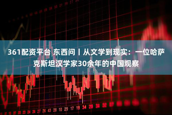 361配资平台 东西问丨从文学到现实：一位哈萨克斯坦汉学家30余年的中国观察