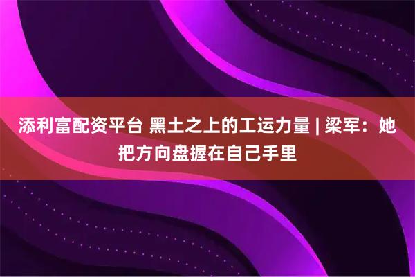 添利富配资平台 黑土之上的工运力量 | 梁军：她把方向盘握在自己手里