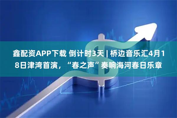 鑫配资APP下载 倒计时3天 | 桥边音乐汇4月18日津湾首演，“春之声”奏响海河春日乐章
